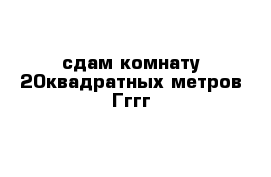 сдам комнату 20квадратных метров Гггг